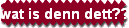 wat is denn dett??